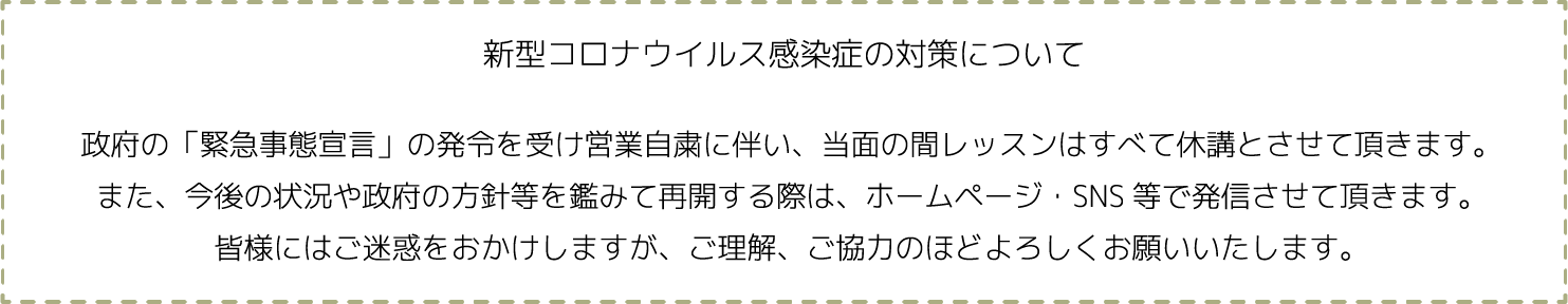 新型コロナウイルス感染症の対策について 政府の「緊急事態宣言」の発令を受け営業自粛に伴い、当面の間レッスンはすべて休講とさせて頂きます。また、今後の状況や政府の方針等を鑑みて再開する際は、ホームページ・SNS等で発信させて頂きます。皆様にはご迷惑をおかけしますが、ご理解、ご協力のほどよろしくお願いいたします。